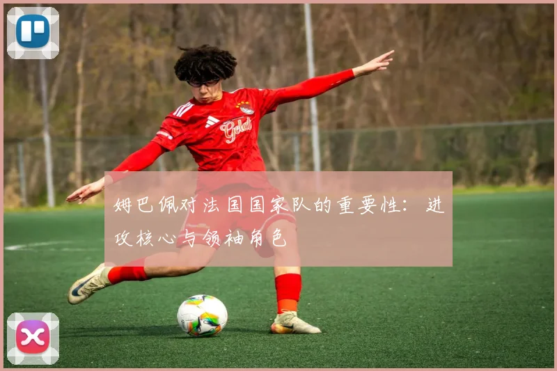 姆巴佩对法国国家队的重要性:进攻核心与领袖角色