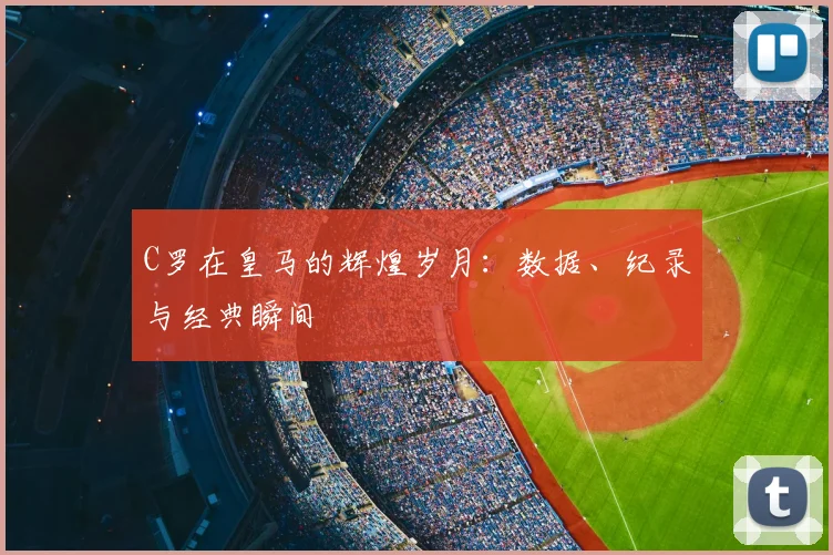 C罗在皇马的辉煌岁月：数据、纪录与经典瞬间