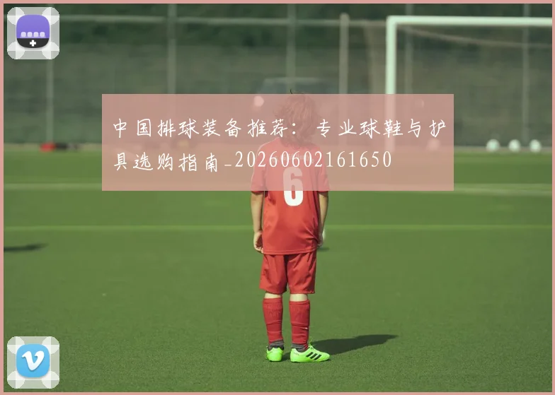 中国排球装备推荐:专业球鞋与护具选购指南_20260602161650