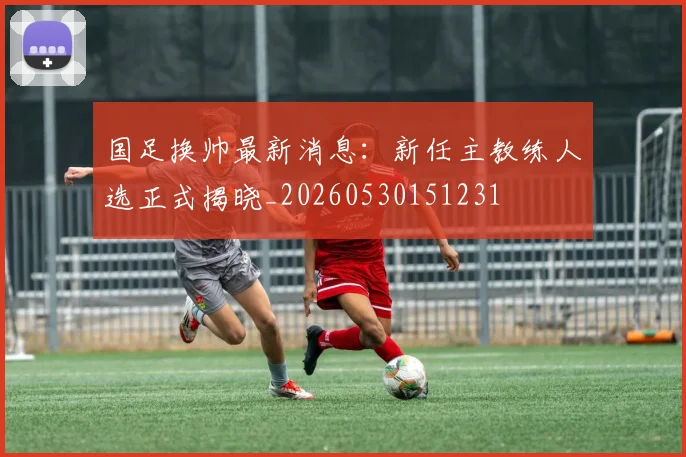 国足换帅最新消息：新任主教练人选正式揭晓_20260530151231
