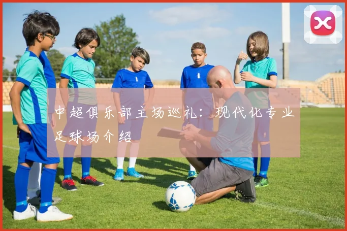 中超俱乐部主场巡礼:现代化专业足球场介绍