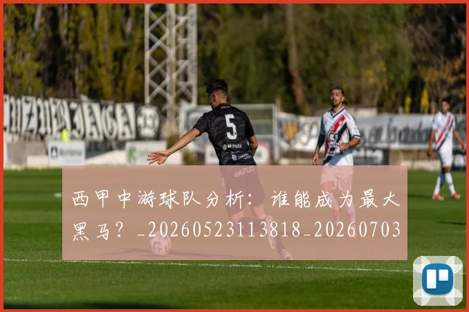 西甲中游球队分析:谁能成为最大黑马?_20260523113818_20260703181837