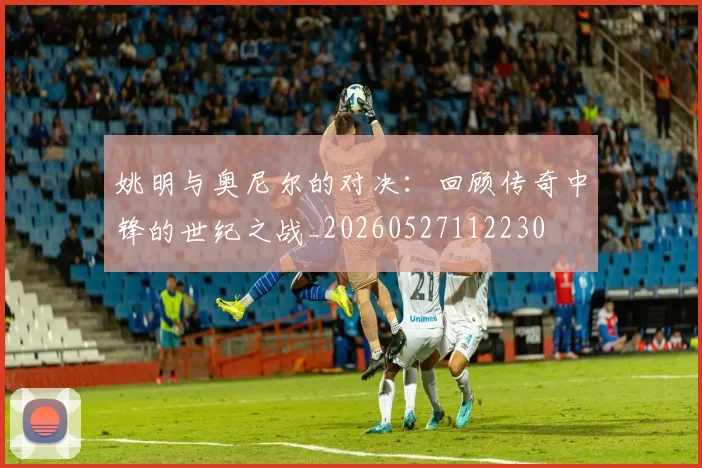 姚明与奥尼尔的对决：回顾传奇中锋的世纪之战_20260527112230
