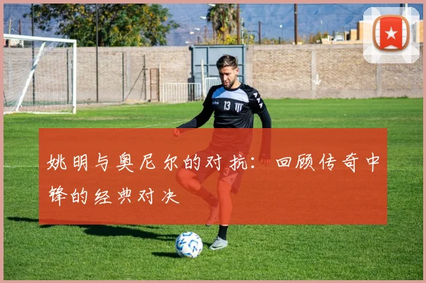 姚明与奥尼尔的对抗：回顾传奇中锋的经典对决