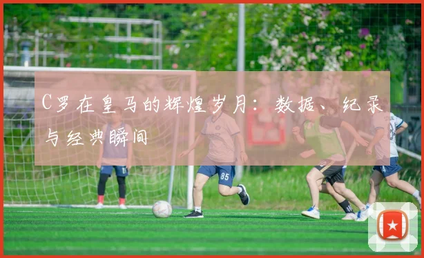 C罗在皇马的辉煌岁月：数据、纪录与经典瞬间