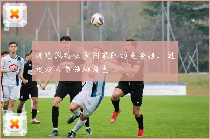 姆巴佩对法国国家队的重要性：进攻核心与领袖角色