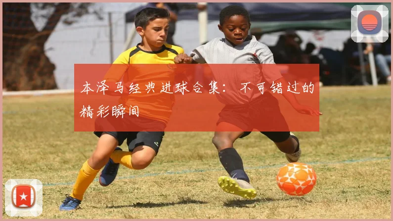 本泽马经典进球合集:不可错过的精彩瞬间