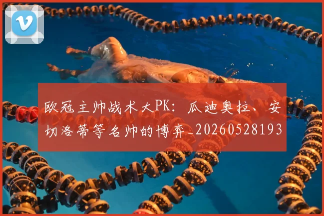 欧冠主帅战术大PK:瓜迪奥拉、安切洛蒂等名帅的博弈_20260528193250
