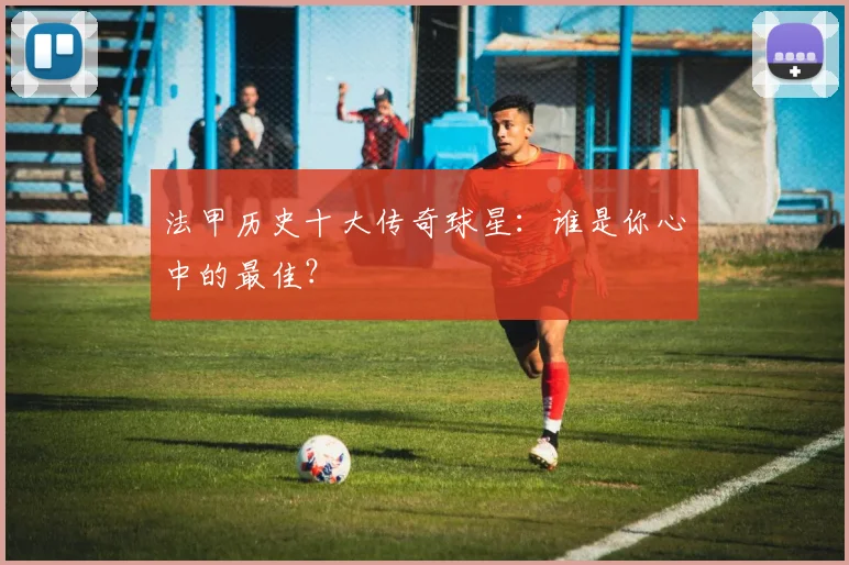 法甲历史十大传奇球星:谁是你心中的最佳?