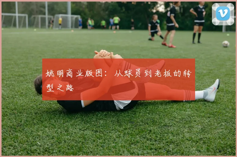姚明商业版图:从球员到老板的转型之路