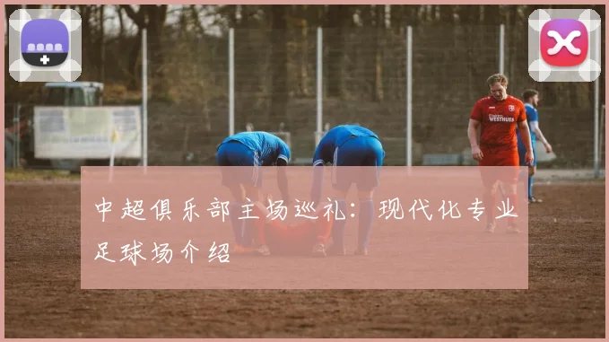 中超俱乐部主场巡礼:现代化专业足球场介绍